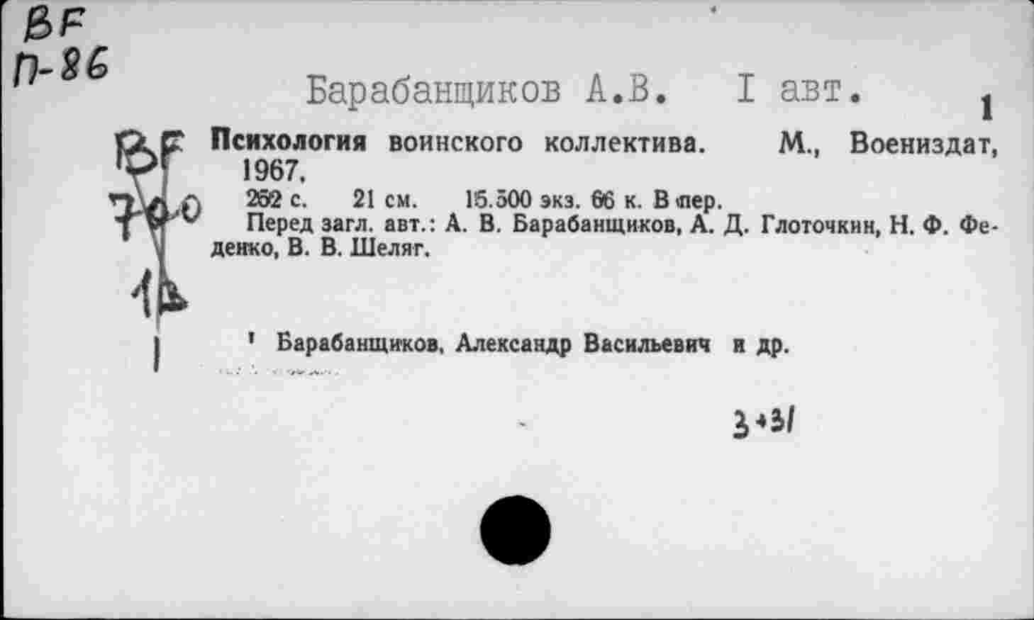 ﻿П-М
Барабанщиков А.В. I авт. 1
Психология воинского коллектива. М., Воениздат, 1967, 202 с. 21 см. 16.500 экз. 06 к. В лер.
Перед загл. авт.: А. В. Барабанщиков, А. Д. Глоточкнн, Н. Ф. Фе-денко, В. В. Шеляг.
1 Барабанщиков. Александр Васильевич и др.
3*5/